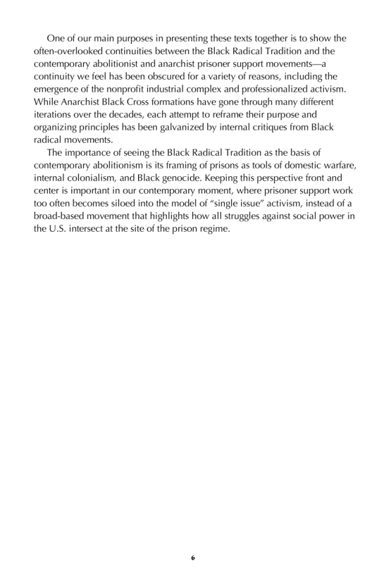 One of our main purposes in presenting these texts together is to show the often-overlooked continuities between the Black Radical Tradition and the contemporary abolitionist and anarchist prisoner support movements—a continuity we feel has been obscured for a variety of reasons, including the emergence of the nonprolit industrial complex and professionalized activism ‘While Anarchist Black Cross formations have gone through many different iterations over the decades, each attempt to reframe their purpose and organizing principles has been galvanized by internal critiques from Black radical movements.  The importance of seeing the Black Radical Tradition as the basis of contemporary abolitionism is its framing of prisons as tools of domestic warfare, interal colonialism, and Black genocide. Keeping this perspective front and center is important in our contemporary moment, where prisoner support work too often becomes siloed into the model of “single issue” activism, instead of a broad-based movement that highlights how all struggles against social power in the U.S. intersect at the site of the prison regime.  